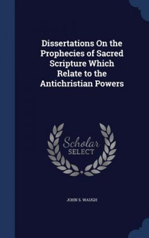 Book Dissertations on the Prophecies of Sacred Scripture Which Relate to the Antichristian Powers JOHN S. WAUGH