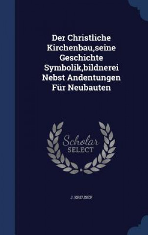 Könyv Christliche Kirchenbau, Seine Geschichte Symbolik, Bildnerei Nebst Andentungen Fur Neubauten J. KREUSER