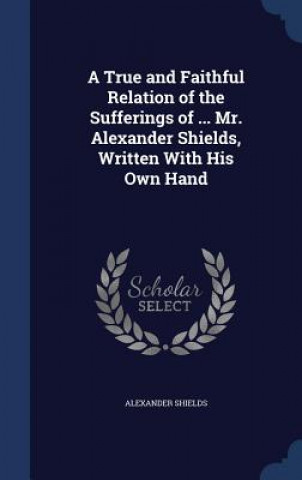 Carte True and Faithful Relation of the Sufferings of ... Mr. Alexander Shields, Written with His Own Hand ALEXANDER SHIELDS