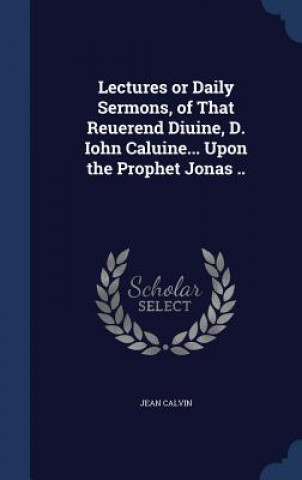 Könyv Lectures or Daily Sermons, of That Reuerend Diuine, D. Iohn Caluine... Upon the Prophet Jonas .. JEAN CALVIN