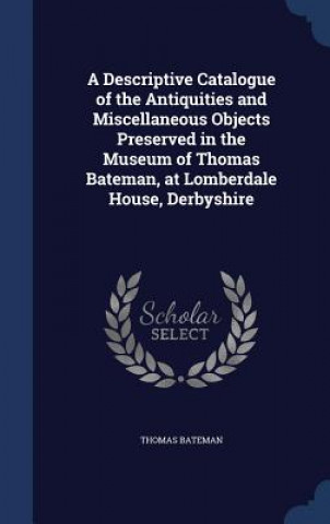 Carte Descriptive Catalogue of the Antiquities and Miscellaneous Objects Preserved in the Museum of Thomas Bateman, at Lomberdale House, Derbyshire THOMAS BATEMAN