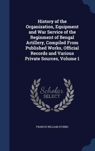 Carte History of the Organization, Equipment and War Service of the Reginment of Bengal Artillery, Compiled from Published Works, Official Records and Vario FRANCIS WILL STUBBS