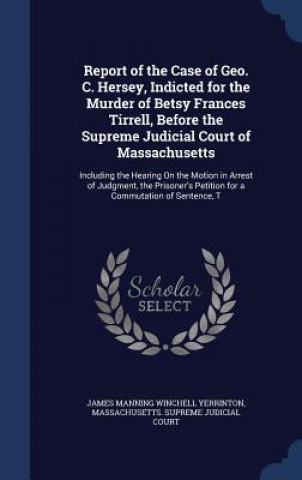 Kniha Report of the Case of Geo. C. Hersey, Indicted for the Murder of Betsy Frances Tirrell, Before the Supreme Judicial Court of Massachusetts JAMES MAN YERRINTON