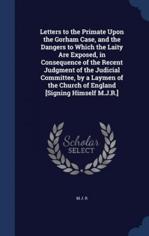 Carte Letters to the Primate Upon the Gorham Case, and the Dangers to Which the Laity Are Exposed, in Consequence of the Recent Judgment of the Judicial Com M J. R