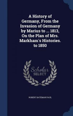 Kniha History of Germany, from the Invasion of Germany by Marius to ... 1813, on the Plan of Mrs. Markham's Histories. to 1850 ROBERT BATEMAN PAUL