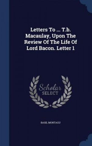 Könyv Letters to ... T.B. Macaulay, Upon the Review of the Life of Lord Bacon. Letter 1 BASIL MONTAGU