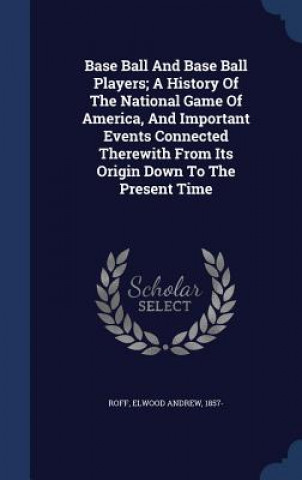 Kniha Base Ball and Base Ball Players; A History of the National Game of America, and Important Events Connected Therewith from Its Origin Down to the Prese ROFF