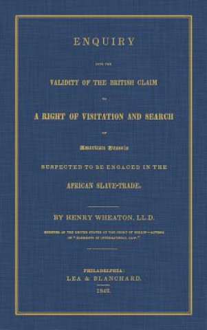 Carte Enquiry Into the Validity of the British Claim to a Right of Visitation and Search of American Vessels Suspected to Be Engaged in the African Slave-Tr HENRY WHEATON