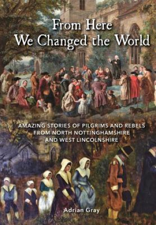 Kniha From Here We Changed the World: Amazing Stories of Pilgrims and Rebels from North Nottinghamshire and West Lincolnshire Adrian Gray