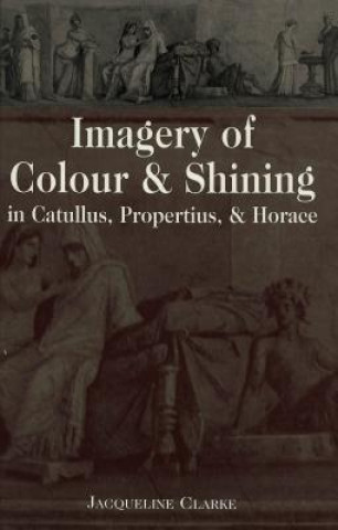 Könyv Imagery of Colour and Shining in Catullus, Propertius, and Horace Jacqueline Clarke