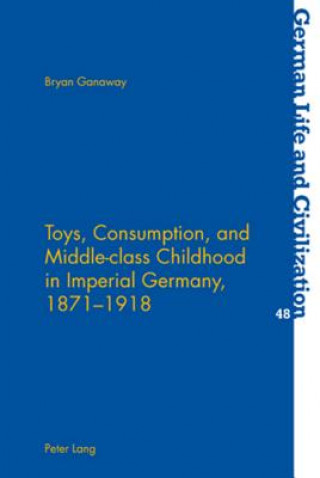 Książka Toys, Consumption, and Middle-class Childhood in Imperial Germany, 1871-1918 Bryan Ganaway