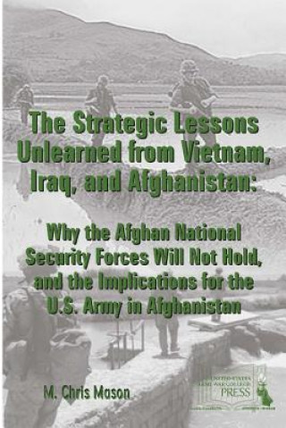 Carte Strategic Lessons Unlearned from Vietnam, Iraq, and Afghanistan: Why the Afghan National Security Forces Will Not Hold, and the Implications for the U M. Chris Mason