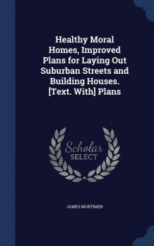 Kniha Healthy Moral Homes, Improved Plans for Laying Out Suburban Streets and Building Houses. [Text. With] Plans James Mortimer