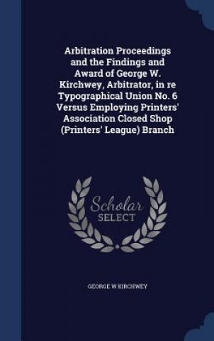 Book Arbitration Proceedings and the Findings and Award of George W. Kirchwey, Arbitrator, in Re Typographical Union No. 6 Versus Employing Printers' Assoc George W Kirchwey