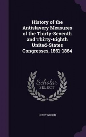 Kniha History of the Antislavery Measures of the Thirty-Seventh and Thirty-Eighth United-States Congresses, 1861-1864 Henry Wilson