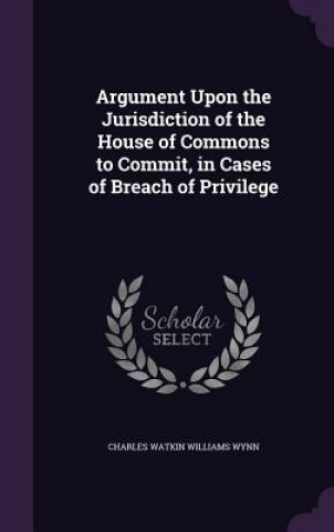 Kniha Argument Upon the Jurisdiction of the House of Commons to Commit, in Cases of Breach of Privilege Charles Watkin Williams Wynn