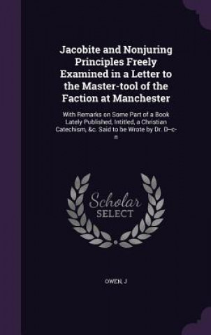 Kniha Jacobite and Nonjuring Principles Freely Examined in a Letter to the Master-Tool of the Faction at Manchester J Owen