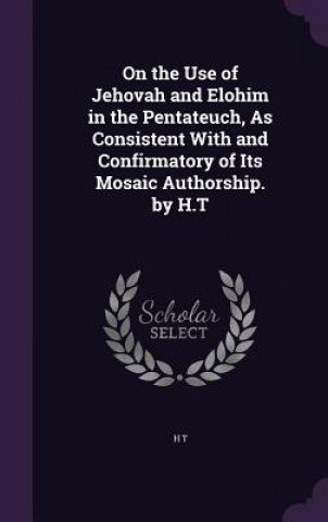 Kniha On the Use of Jehovah and Elohim in the Pentateuch, as Consistent with and Confirmatory of Its Mosaic Authorship. by H.T H T