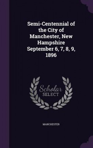 Kniha Semi-Centennial of the City of Manchester, New Hampshire September 6, 7, 8, 9, 1896 Manchester
