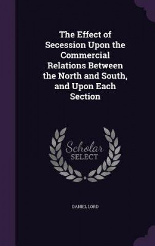 Kniha Effect of Secession Upon the Commercial Relations Between the North and South, and Upon Each Section Daniel Lord