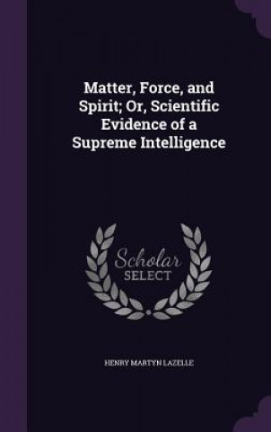 Kniha Matter, Force, and Spirit; Or, Scientific Evidence of a Supreme Intelligence Henry Martyn Lazelle