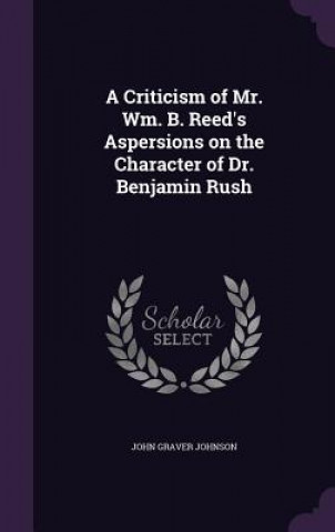 Kniha Criticism of Mr. Wm. B. Reed's Aspersions on the Character of Dr. Benjamin Rush John Graver Johnson