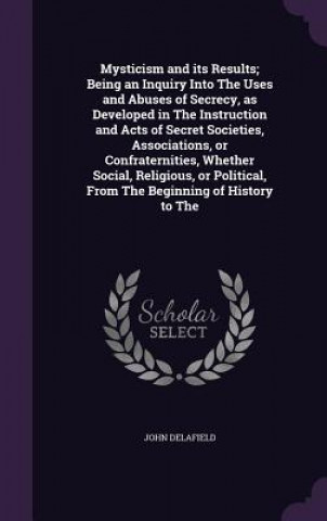 Kniha Mysticism and Its Results; Being an Inquiry Into the Uses and Abuses of Secrecy, as Developed in the Instruction and Acts of Secret Societies, Associa John Delafield