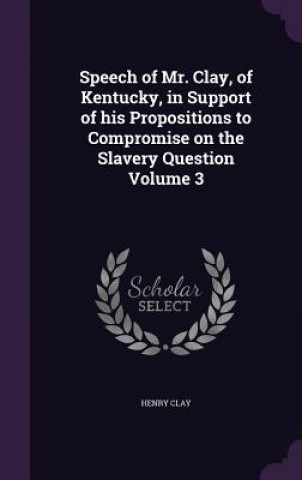 Kniha Speech of Mr. Clay, of Kentucky, in Support of His Propositions to Compromise on the Slavery Question Volume 3 Clay