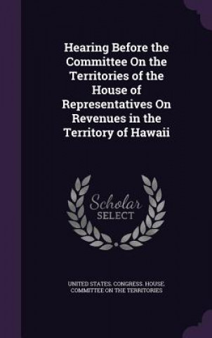 Könyv Hearing Before the Committee on the Territories of the House of Representatives on Revenues in the Territory of Hawaii 