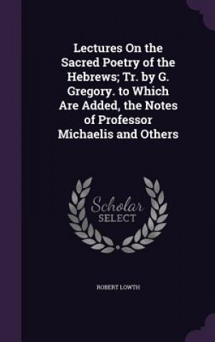 Kniha Lectures on the Sacred Poetry of the Hebrews; Tr. by G. Gregory. to Which Are Added, the Notes of Professor Michaelis and Others Robert Lowth