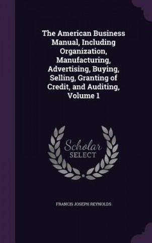 Kniha American Business Manual, Including Organization, Manufacturing, Advertising, Buying, Selling, Granting of Credit, and Auditing, Volume 1 Francis Joseph Reynolds