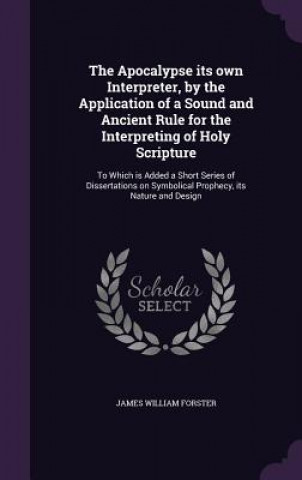 Könyv Apocalypse Its Own Interpreter, by the Application of a Sound and Ancient Rule for the Interpreting of Holy Scripture James William Forster