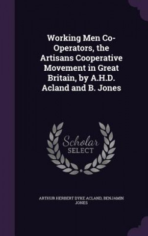 Kniha Working Men Co-Operators, the Artisans Cooperative Movement in Great Britain, by A.H.D. Acland and B. Jones Arthur Herbert Dyke Acland