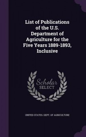 Kniha List of Publications of the U.S. Department of Agriculture for the Five Years 1889-1893, Inclusive 