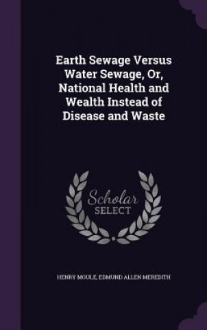 Kniha Earth Sewage Versus Water Sewage, Or, National Health and Wealth Instead of Disease and Waste Henry Moule