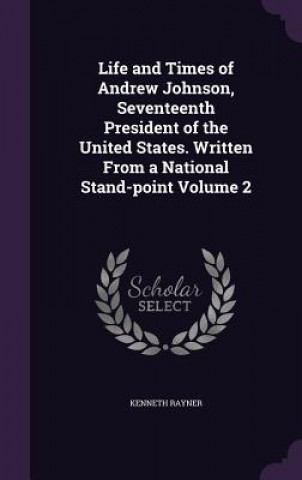 Könyv Life and Times of Andrew Johnson, Seventeenth President of the United States. Written from a National Stand-Point Volume 2 Kenneth Rayner