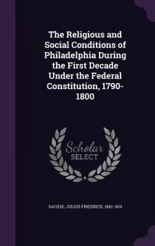 Książka Religious and Social Conditions of Philadelphia During the First Decade Under the Federal Constitution, 1790-1800 Julius Friedrich Sachse