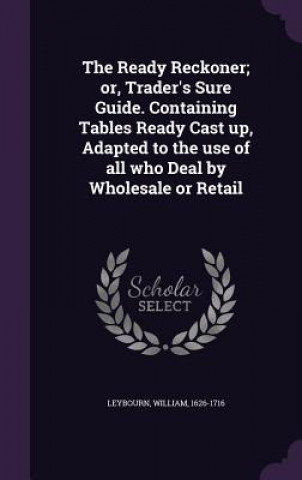 Kniha Ready Reckoner; Or, Trader's Sure Guide. Containing Tables Ready Cast Up, Adapted to the Use of All Who Deal by Wholesale or Retail William Leybourn