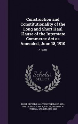 Kniha Construction and Constitutionality of the Long and Short Haul Clause of the Interstate Commerce ACT as Amended, June 18, 1910 Alfred P 1854-1935 Thom