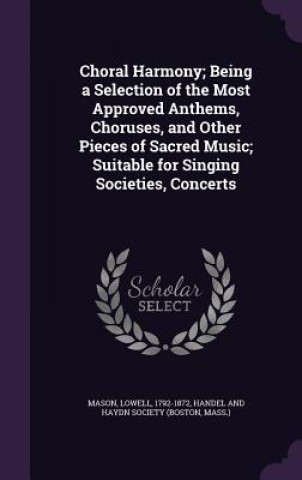 Kniha Choral Harmony; Being a Selection of the Most Approved Anthems, Choruses, and Other Pieces of Sacred Music; Suitable for Singing Societies, Concerts Lowell Mason