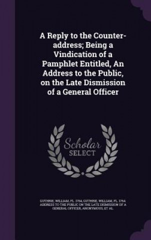 Carte Reply to the Counter-Address; Being a Vindication of a Pamphlet Entitled, an Address to the Public, on the Late Dismission of a General Officer William Guthrie