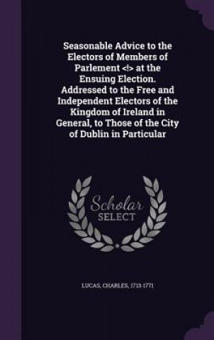 Könyv Seasonable Advice to the Electors of Members of Parlement at the Ensuing Election. Addressed to the Free and Independent Electors of the Kingdom of Ir Charles Lucas