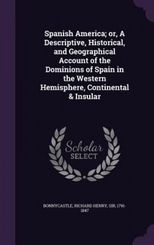 Książka Spanish America; Or, a Descriptive, Historical, and Geographical Account of the Dominions of Spain in the Western Hemisphere, Continental & Insular Richard Henry Bonnycastle