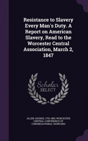 Kniha Resistance to Slavery Every Man's Duty. a Report on American Slavery, Read to the Worcester Central Association, March 2, 1847 George Allen