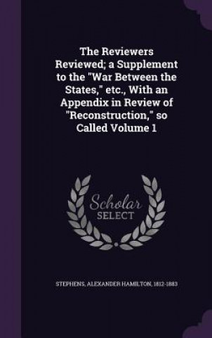 Buch Reviewers Reviewed; A Supplement to the War Between the States, Etc., with an Appendix in Review of Reconstruction, So Called Volume 1 Alexander Hamilton Stephens