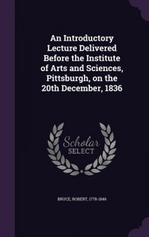 Kniha Introductory Lecture Delivered Before the Institute of Arts and Sciences, Pittsburgh, on the 20th December, 1836 Robert Bruce