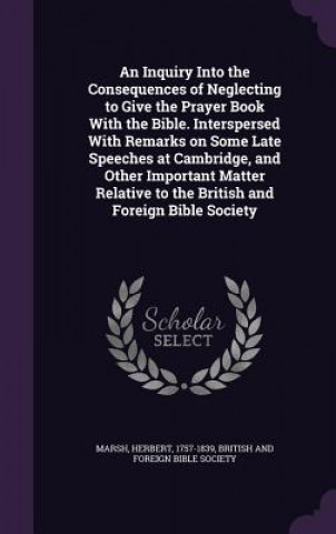 Kniha Inquiry Into the Consequences of Neglecting to Give the Prayer Book with the Bible. Interspersed with Remarks on Some Late Speeches at Cambridge, and Herbert Marsh