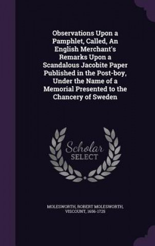 Carte Observations Upon a Pamphlet, Called, an English Merchant's Remarks Upon a Scandalous Jacobite Paper Published in the Post-Boy, Under the Name of a Me Robert Molesworth Molesworth