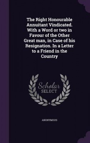 Kniha Right Honourable Annuitant Vindicated. with a Word or Two in Favour of the Other Great Man, in Case of His Resignation. in a Letter to a Friend in the 