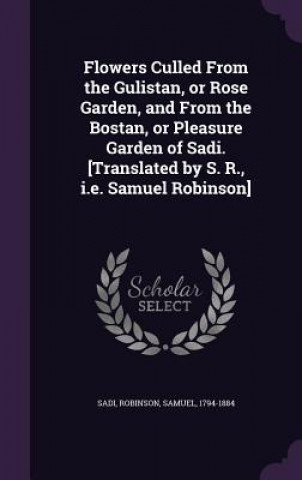 Kniha Flowers Culled from the Gulistan, or Rose Garden, and from the Bostan, or Pleasure Garden of Sadi. [Translated by S. R., i.e. Samuel Robinson] Sadi Sadi